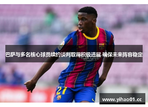 巴萨与多名核心球员续约谈判取得积极进展 确保未来阵容稳定