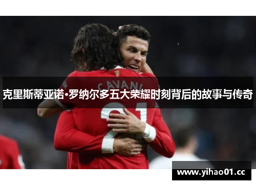 克里斯蒂亚诺·罗纳尔多五大荣耀时刻背后的故事与传奇