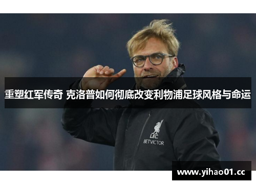 重塑红军传奇 克洛普如何彻底改变利物浦足球风格与命运 重塑红军传奇 克洛普如何彻底改变利物浦足球风格与命运