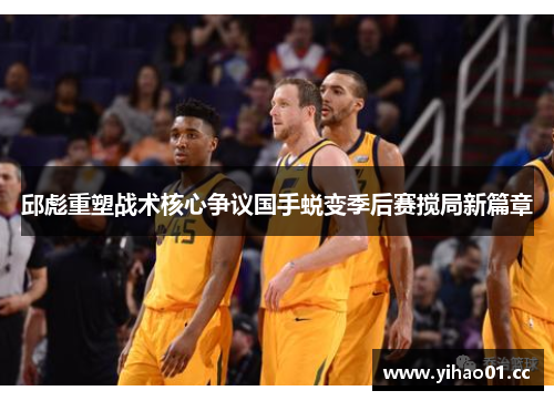 邱彪重塑战术核心争议国手蜕变季后赛搅局新篇章 邱彪重塑战术核心争议国手蜕变季后赛搅局新篇章