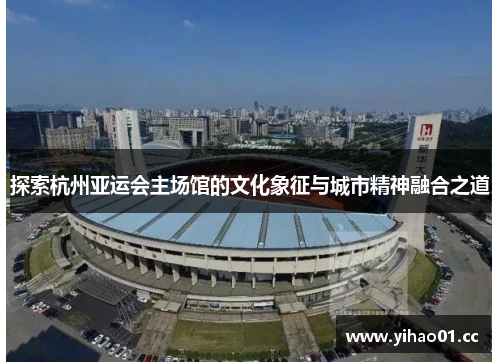探索杭州亚运会主场馆的文化象征与城市精神融合之道 探索杭州亚运会主场馆的文化象征与城市精神融合之道
