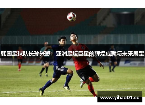 韩国足球队长孙兴慜：亚洲足坛巨星的辉煌成就与未来展望