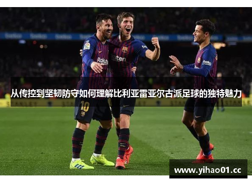 从传控到坚韧防守如何理解比利亚雷亚尔古派足球的独特魅力 从传控到坚韧防守如何理解比利亚雷亚尔古派足球的独特魅力
