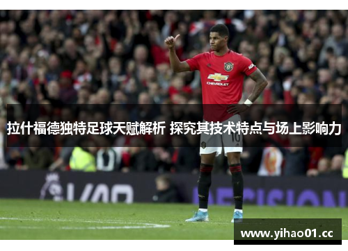 拉什福德独特足球天赋解析 探究其技术特点与场上影响力