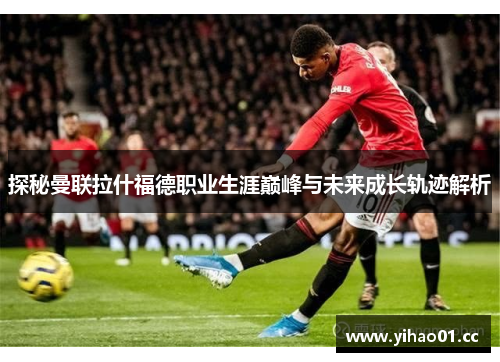 探秘曼联拉什福德职业生涯巅峰与未来成长轨迹解析