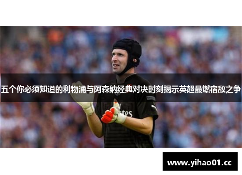 五个你必须知道的利物浦与阿森纳经典对决时刻揭示英超最燃宿敌之争