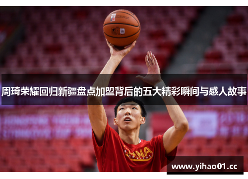 周琦荣耀回归新疆盘点加盟背后的五大精彩瞬间与感人故事